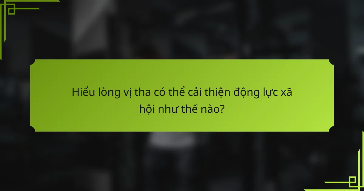 Hiểu lòng vị tha có thể cải thiện động lực xã hội như thế nào?