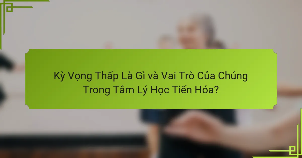 Kỳ Vọng Thấp Là Gì và Vai Trò Của Chúng Trong Tâm Lý Học Tiến Hóa?