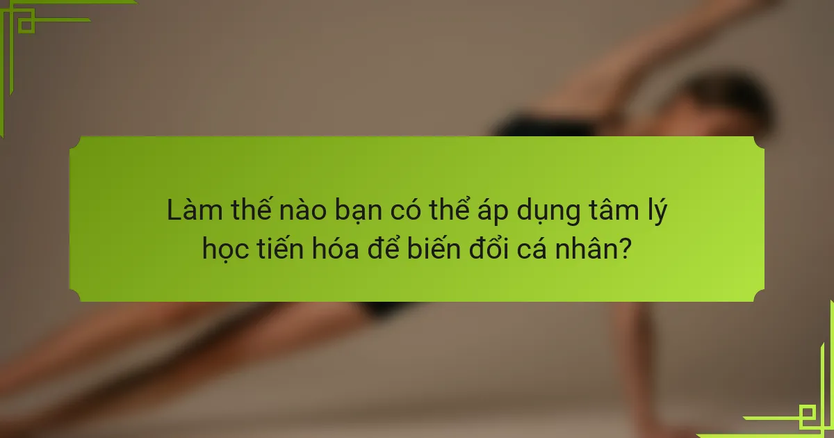 Làm thế nào bạn có thể áp dụng tâm lý học tiến hóa để biến đổi cá nhân?