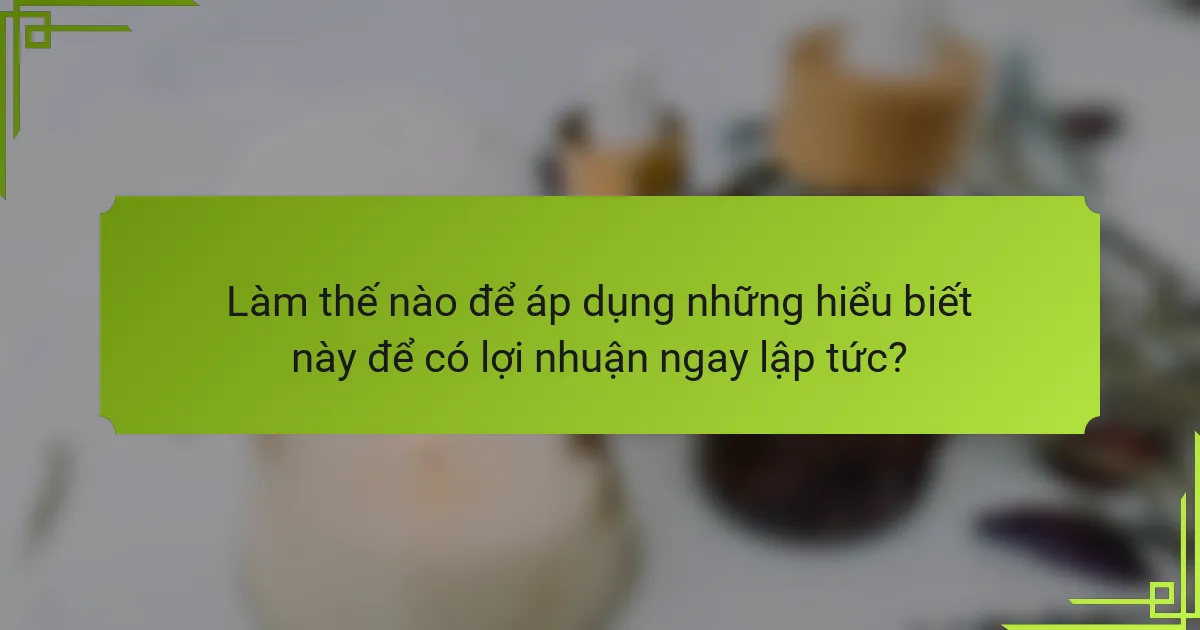 Làm thế nào để áp dụng những hiểu biết này để có lợi nhuận ngay lập tức?