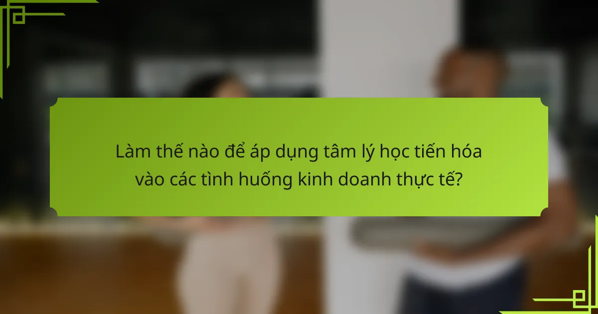 Làm thế nào để áp dụng tâm lý học tiến hóa vào các tình huống kinh doanh thực tế?