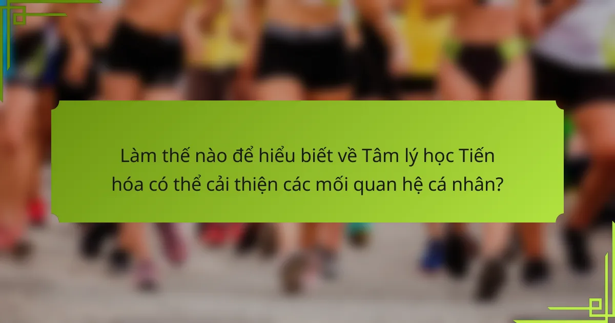 Làm thế nào để hiểu biết về Tâm lý học Tiến hóa có thể cải thiện các mối quan hệ cá nhân?