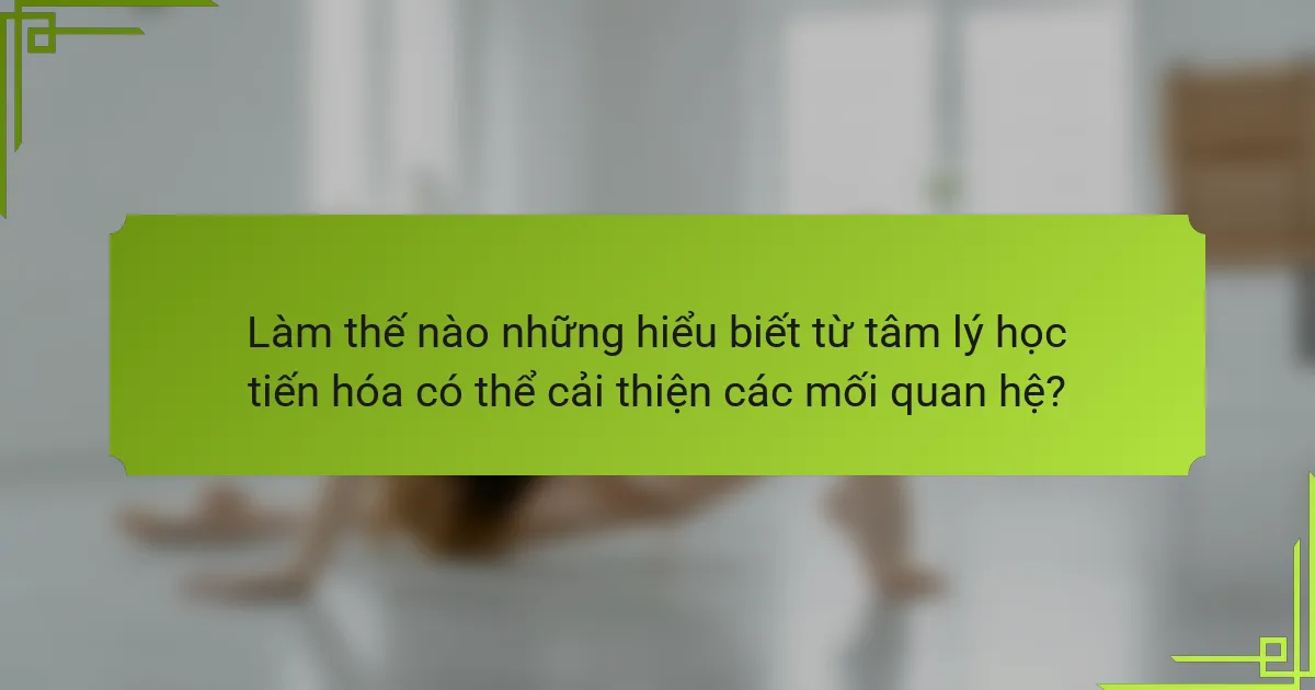 Làm thế nào những hiểu biết từ tâm lý học tiến hóa có thể cải thiện các mối quan hệ?