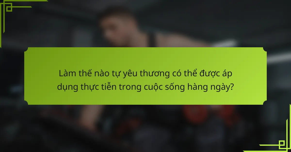 Làm thế nào tự yêu thương có thể được áp dụng thực tiễn trong cuộc sống hàng ngày?