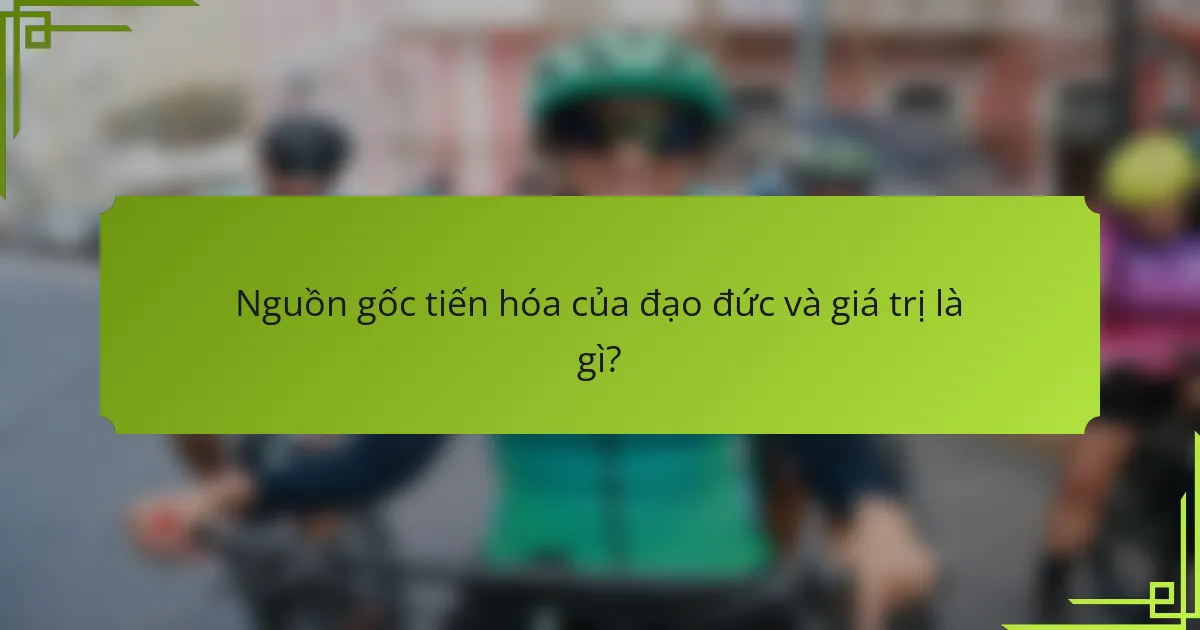 Nguồn gốc tiến hóa của đạo đức và giá trị là gì?
