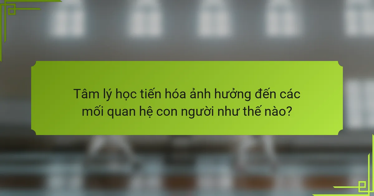 Tâm lý học tiến hóa ảnh hưởng đến các mối quan hệ con người như thế nào?