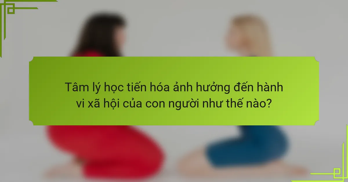 Tâm lý học tiến hóa ảnh hưởng đến hành vi xã hội của con người như thế nào?