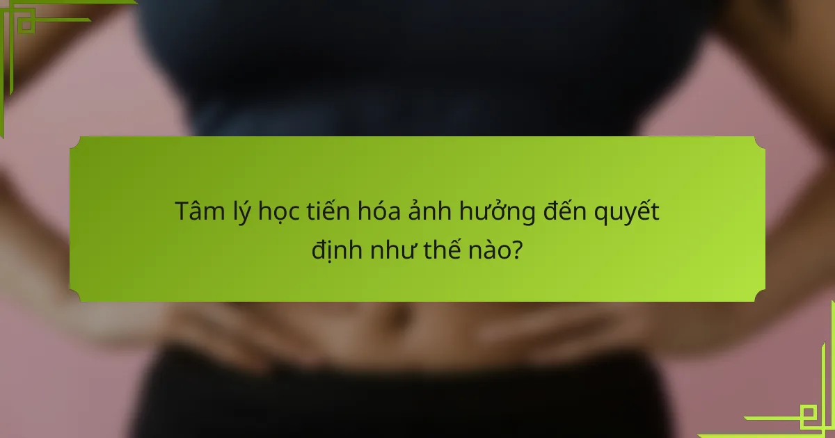 Tâm lý học tiến hóa ảnh hưởng đến quyết định như thế nào?