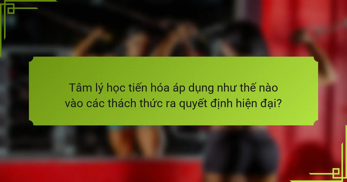 Tâm lý học tiến hóa áp dụng như thế nào vào các thách thức ra quyết định hiện đại?