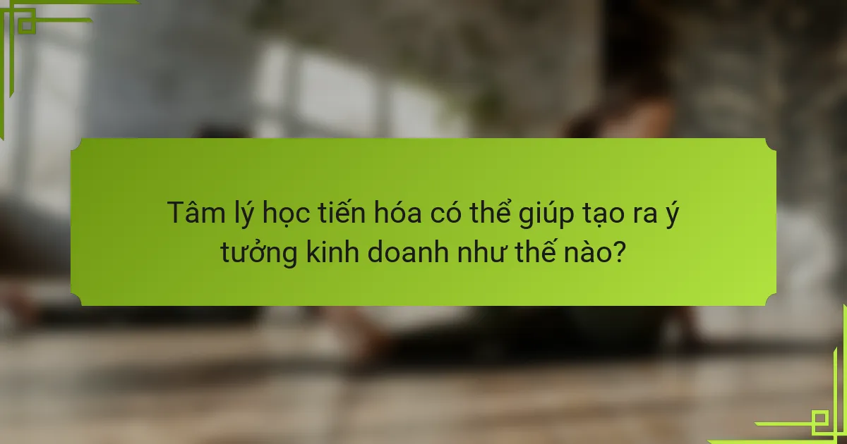 Tâm lý học tiến hóa có thể giúp tạo ra ý tưởng kinh doanh như thế nào?