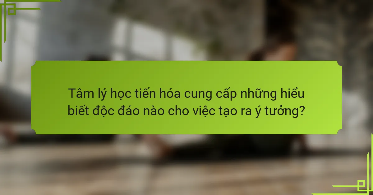 Tâm lý học tiến hóa cung cấp những hiểu biết độc đáo nào cho việc tạo ra ý tưởng?