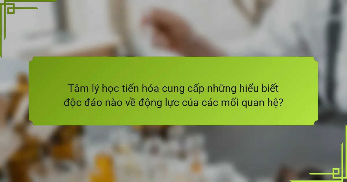 Tâm lý học tiến hóa cung cấp những hiểu biết độc đáo nào về động lực của các mối quan hệ?