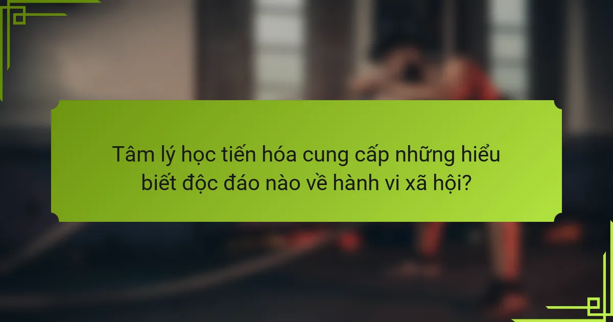 Tâm lý học tiến hóa cung cấp những hiểu biết độc đáo nào về hành vi xã hội?