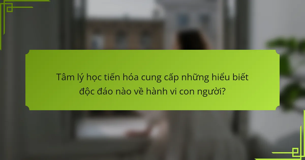 Tâm lý học tiến hóa cung cấp những hiểu biết độc đáo nào về hành vi con người?