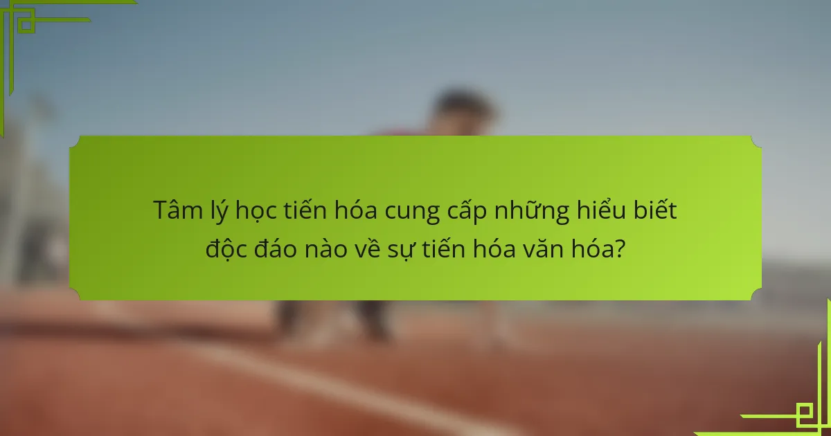 Tâm lý học tiến hóa cung cấp những hiểu biết độc đáo nào về sự tiến hóa văn hóa?