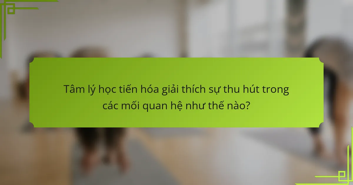 Tâm lý học tiến hóa giải thích sự thu hút trong các mối quan hệ như thế nào?