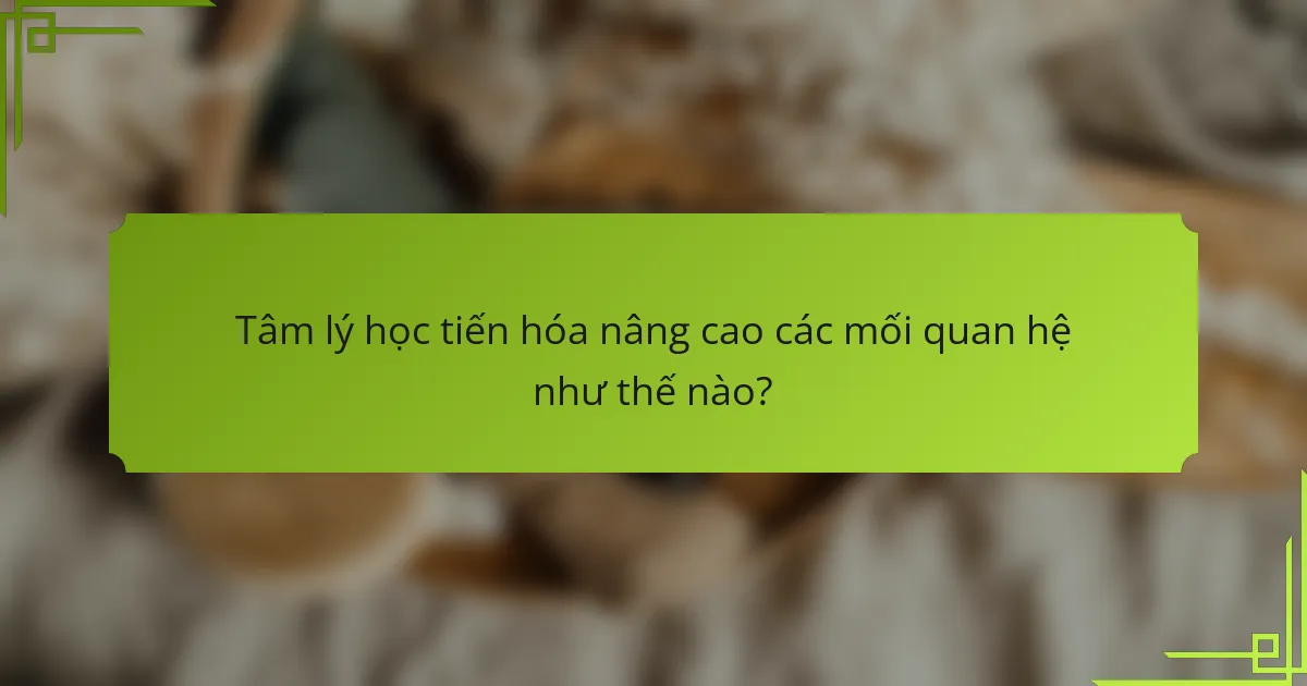 Tâm lý học tiến hóa nâng cao các mối quan hệ như thế nào?