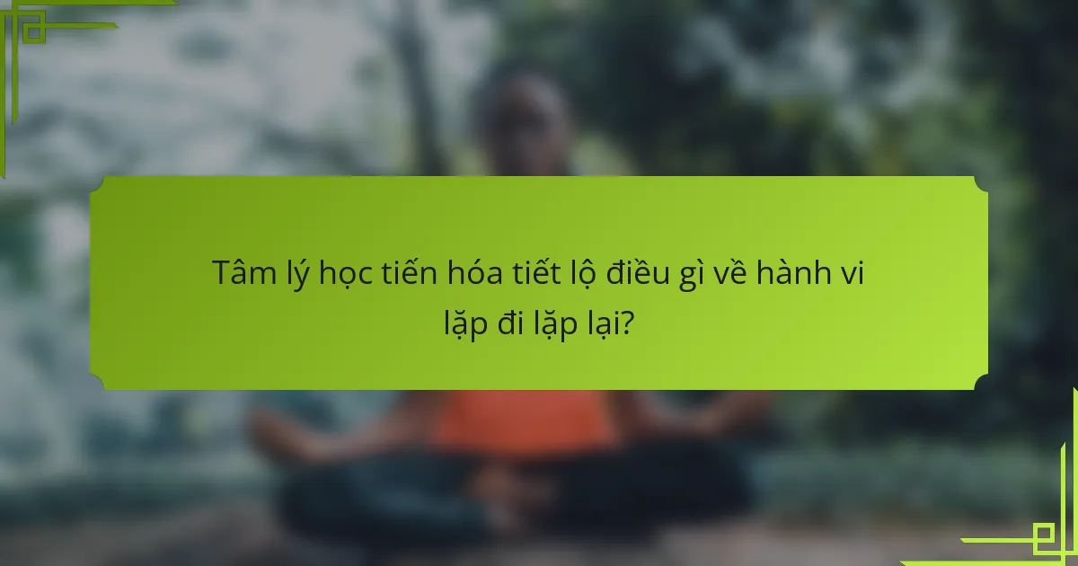 Tâm lý học tiến hóa tiết lộ điều gì về hành vi lặp đi lặp lại?